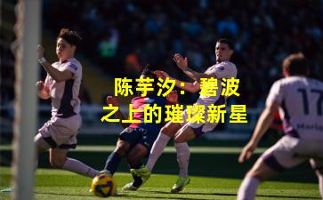 陈芋汐:碧波之上的璀璨新星