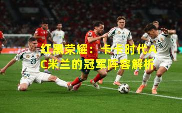 红黑荣耀：卡卡时代AC米兰的冠军阵容解析