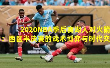 2020NBA季后赛湖人对火箭：西区半决赛的战术博弈与时代交锋