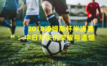 2018汤姆斯杯半决赛:中日对决的荣耀与遗憾