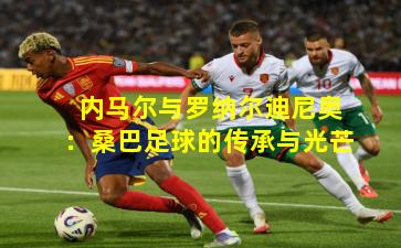 内马尔与罗纳尔迪尼奥:桑巴足球的传承与光芒