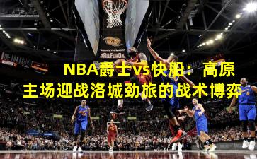 NBA爵士vs快船:高原主场迎战洛城劲旅的战术博弈