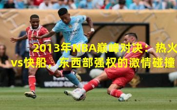 2013年NBA巅峰对决:热火vs快船,东西部强权的激情碰撞
