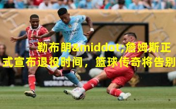 勒布朗·詹姆斯正式宣布退役时间，篮球传奇将告别赛场